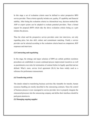 In this stage a set of evaluation criteria must be defined to select prospective BPO
service provider. These criteria typically include cost, quality, IT capability and financial
stability. After listing the evaluation criteria in a hierarchical way, decision method like
AHP or expert system can be adopted to evaluate potential providers. Then a formal
request for proposal (RFP) which take the above evaluation criteria listing as a part
initiates the process.
Thus the client and the prospective service providers enter into interviews, not only
regarding price, but also skill, culture and commitment matching. Finally a service
provider can be selected according to the evaluation criteria based on comparison, RFP
responses and interviews.
(3) Contracting and negotiating
In this stage, the strategy and major solutions of BPO are settled; problem resolution
procedures are established; to assure continued process improvement incentives as well
as punishments even rules for termination of contract before its legally specified end are
defined. What’s more, service level agreement (SLA) has been widely used as a
reference for performance measurement.
(4) Transferring activity
The details related to transferring business activities like timetable for transfer, human
resources handling are mostly described in the outsourcing contracts. Since the control
of business process is now reassigned to service provider, how to properly integrate the
outsourced processes into the outsourcing company and define their interfaces should be
paid great attention to.
(5) Managing ongoing supplier
 
