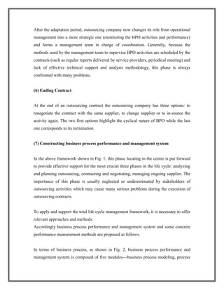 After the adaptation period, outsourcing company now changes its role from operational
management into a more strategic one (monitoring the BPO activities and performance)
and forms a management team in charge of coordination. Generally, because the
methods used by the management team to supervise BPO activities are scheduled by the
contracts (such as regular reports delivered by service providers, periodical meeting) and
lack of effective technical support and analysis methodology, this phase is always
confronted with many problems.
(6) Ending Contract
At the end of an outsourcing contract the outsourcing company has three options: to
renegotiate the contract with the same supplier, to change supplier or to in-source the
activity again. The two first options highlight the cyclical nature of BPO while the last
one corresponds to its termination.
(7) Constructing business process performance and management system
In the above framework shown in Fig. 1, this phase locating in the centre is put forward
to provide effective support for the most crucial three phases in the life cycle: analyzing
and planning outsourcing, contracting and negotiating, managing ongoing supplier. The
importance of this phase is usually neglected or underestimated by stakeholders of
outsourcing activities which may cause many serious problems during the execution of
outsourcing contracts.
To apply and support the total life cycle management framework, it is necessary to offer
relevant approaches and methods.
Accordingly business process performance and management system and some concrete
performance measurement methods are proposed as follows.
In terms of business process, as shown in Fig. 2, business process performance and
management system is composed of five modules---business process modeling, process
 