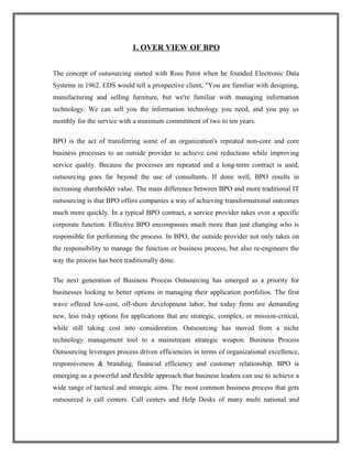 1. OVER VIEW OF BPO
The concept of outsourcing started with Ross Perot when he founded Electronic Data
Systems in 1962. EDS would tell a prospective client, "You are familiar with designing,
manufacturing and selling furniture, but we're familiar with managing information
technology. We can sell you the information technology you need, and you pay us
monthly for the service with a minimum commitment of two to ten years.
BPO is the act of transferring some of an organization's repeated non-core and core
business processes to an outside provider to achieve cost reductions while improving
service quality. Because the processes are repeated and a long-term contract is used,
outsourcing goes far beyond the use of consultants. If done well, BPO results in
increasing shareholder value. The main difference between BPO and more traditional IT
outsourcing is that BPO offers companies a way of achieving transformational outcomes
much more quickly. In a typical BPO contract, a service provider takes over a specific
corporate function. Effective BPO encompasses much more than just changing who is
responsible for performing the process. In BPO, the outside provider not only takes on
the responsibility to manage the function or business process, but also re-engineers the
way the process has been traditionally done.
The next generation of Business Process Outsourcing has emerged as a priority for
businesses looking to better options in managing their application portfolios. The first
wave offered low-cost, off-shore development labor, but today firms are demanding
new, less risky options for applications that are strategic, complex, or mission-critical,
while still taking cost into consideration. Outsourcing has moved from a niche
technology management tool to a mainstream strategic weapon. Business Process
Outsourcing leverages process driven efficiencies in terms of organizational excellence,
responsiveness & branding, financial efficiency and customer relationship. BPO is
emerging as a powerful and flexible approach that business leaders can use to achieve a
wide range of tactical and strategic aims. The most common business process that gets
outsourced is call centers. Call centers and Help Desks of many multi national and
 