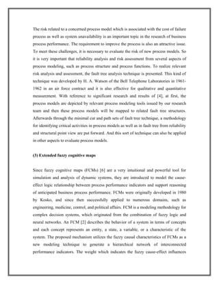 The risk related to a concerned process model which is associated with the cost of failure
process as well as system unavailability is an important topic in the research of business
process performance. The requirement to improve the process is also an attractive issue.
To meet these challenges, it is necessary to evaluate the risk of new process models. So
it is very important that reliability analysis and risk assessment from several aspects of
process modeling, such as process structure and process functions. To realize relevant
risk analysis and assessment, the fault tree analysis technique is presented. This kind of
technique was developed by H. A. Watson of the Bell Telephone Laboratories in 1961-
1962 in an air force contract and it is also effective for qualitative and quantitative
measurement. With reference to significant research and results of [4], at first, the
process models are depicted by relevant process modeling tools issued by our research
team and then these process models will be mapped to related fault tree structures.
Afterwards through the minimal cut and path sets of fault tree technique, a methodology
for identifying critical activities in process models as well as in fault tree from reliability
and structural point view are put forward. And this sort of technique can also be applied
in other aspects to evaluate process models.
(3) Extended fuzzy cognitive maps
Since fuzzy cognitive maps (FCMs) [6] are a very intuitional and powerful tool for
simulation and analysis of dynamic systems, they are introduced to model the cause-
effect logic relationship between process performance indicators and support reasoning
of anticipated business process performance. FCMs were originally developed in 1980
by Kosko, and since then successfully applied to numerous domains, such as
engineering, medicine, control, and political affairs. FCM is a modeling methodology for
complex decision systems, which originated from the combination of fuzzy logic and
neural networks. An FCM [2] describes the behavior of a system in terms of concepts
and each concept represents an entity, a state, a variable, or a characteristic of the
system. The proposed mechanism utilizes the fuzzy causal characteristics of FCMs as a
new modeling technique to generate a hierarchical network of interconnected
performance indicators. The weight which indicates the fuzzy cause-effect influences
 