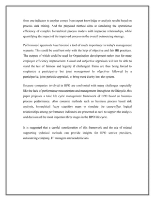 from one indicator to another comes from expert knowledge or analysis results based on
process data mining. And the proposed method aims at simulating the operational
efficiency of complex hierarchical process models with imprecise relationships, while
quantifying the impact of the improved process on the overall outsourcing strategy.
Performance appraisals have become a tool of much importance in today's management
scenario. This could be used best only with the help of objective and fair HR practices.
The outputs of which could be used for Organization development rather than for mere
employee efficiency improvement. Casual and subjective appraisals will not be able to
stand the test of fairness and legality if challenged. Firms are thus being forced to
emphasize a participative but joint management by objectives followed by a
participative, joint-periodic appraisal, to bring more clarity into the system.
Because companies involved in BPO are confronted with many challenges especially
like the lack of performance measurement and management throughout the lifecycle, this
paper proposes a total life cycle management framework of BPO based on business
process performance. Also concrete methods such as business process based risk
analysis, hierarchical fuzzy cognitive maps to simulate the cause-effect logical
relationships among performance indicators are presented as well to support the analysis
and decision of the most important three stages in the BPO life cycle.
It is suggested that a careful consideration of this framework and the use of related
supporting technical methods can provide insights for BPO service providers,
outsourcing company, IT managers and academicians.
 