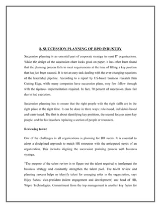 8. SUCCESSION PLANNING OF BPO INDUSTRY
Succession planning is an essential part of corporate strategy in most IT organizations.
While the design of the succession chart looks good on paper, it has often been found
that the planning process fails to meet requirements at the time of filling a key position
that has just been vacated. It is not an easy task dealing with the ever-changing equations
of the leadership pipeline. According to a report by US-based business research firm
Cutting Edge, while many companies have succession plans, very few follow through
with the rigorous implementation required. In fact, 70 percent of succession plans fail
due to bad execution.
Succession planning has to ensure that the right people with the right skills are in the
right place at the right time. It can be done in three ways: role-based, individual-based
and team-based. The first is about identifying key positions, the second focuses upon key
people, and the last involves replacing a section of people or resources.
Reviewing talent
One of the challenges in all organizations is planning for HR needs. It is essential to
adopt a disciplined approach to match HR resources with the anticipated needs of an
organization. This includes aligning the succession planning process with business
strategy.
“The purpose of the talent review is to figure out the talent required to implement the
business strategy and constantly strengthen the talent pool. The talent review and
planning process helps us identify talent for emerging roles in the organization, says
Bijay Sahoo, vice-president (talent engagement and development) and head of HR,
Wipro Technologies. Commitment from the top management is another key factor for
 