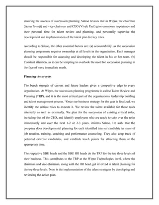 ensuring the success of succession planning. Sahoo reveals that in Wipro, the chairman
(Azim Premji) and vice-chairman and CEO (Vivek Paul) give enormous importance and
their personal time for talent review and planning, and personally supervise the
development and implementation of the talent plan for key roles.
According to Sahoo, the other essential factors are: (a) accountability, as the succession
planning programme requires ownership at all levels in the organization. Each manager
should be responsible for assessing and developing the talent in his or her team. (b)
Constant attention, as it can be tempting to overlook the need for succession planning in
the face of more immediate needs.
Planning the process
The bench strength of current and future leaders gives a competitive edge to every
organization. At Wipro, the succession planning programme is called Talent Review and
Planning (TRP), and it is the most critical part of the organizations leadership building
and talent management process. “Once our business strategy for the year is finalized, we
identify the critical roles to execute it. We review the talent available for those roles
internally as well as externally. We plan for the succession of existing critical roles,
including that of the CEO, and identify employees who are ready to take over the roles
immediately and over the next 1-2 or 2-3 years, informs Sahoo. He adds that the
company does developmental planning for each identified internal candidate in terms of
job rotation, training, coaching and performance counseling. They also keep track of
potential external candidates, and establish touch points for attracting them at the
appropriate time.
The respective SBU heads and the SBU HR heads do the TRP for the top three levels of
their business. This contributes to the TRP at the Wipro Technologies level, where the
chairman and vice-chairman, along with the HR head, get involved in talent planning for
the top three levels. Next is the implementation of the talent strategies by developing and
reviewing the action plan.
 