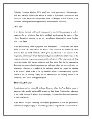 At Infinite Computer Solutions (ICS), which has a global headcount of 1,800, employees
have also taken up higher roles without a change in designation, with support from
functional heads and senior management teams? A skill-gap analysis is done of the
candidates, and requisite training provided to make them able successors.
Clear focus
It is a known fact that while most management is interested in developing a pool of
successors for key positions, they find it a difficult task to ensure the success of their
efforts. Succession planning can get very complicated. Organizations must therefore
have a clear focus.
Wipro has quarterly talent engagement and development (TED) reviews, and action
points of each SBU and vertical are tracked. “We also track the number of senior
positions that are filled internally, which gives an indication of the success of the
programme. At the macro level, the retention figure also reflects the effectiveness of the
succession planning programme, since one of the objectives of the programme is to help
employees realize their career aspirations and thus retain them in the organization.
Systematic succession planning does generate leadership talent, and an organization can
measure its effectiveness by looking at the leadership talent it has created and provided
to the industry. Wipro is one of the top companies when it comes to creating top-class
leaders in the IT industry. “Many of our ex-employees are heading successful IT
companies,” says Sahoo with apparent pride.
The training difference
Organizations are less vulnerable to leadership crises when there’s a shadow group of
successors who are able and available to step into their shoes. Training plays a key role
in succession planning. It is imperative to strategies, design and implements programmes
to train future leaders.
Wipro has its lifecycle leadership development programmes, which are synchronized
with the roles employees play at different stages of their corporate life. These include the
 