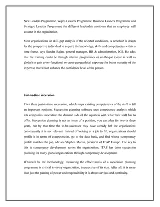 New Leaders Programme, Wipro Leaders Programme, Business Leaders Programme and
Strategic Leaders Programme for different leadership positions that an employee will
assume in the organization.
Most organizations do skill-gap analysis of the selected candidates. A schedule is drawn
for the prospective individual to acquire the knowledge, skills and competencies within a
time-frame, says Sunder Rajan, general manager, HR & administration, ICS. He adds
that the training could be through internal programmes or on-the-job (local as well as
global) to gain cross-functional or cross-geographical exposure for better maturity of the
expertise that would enhance the confidence level of the person.
Just-in-time succession
Then there just-in-time succession, which maps existing competencies of the staff to fill
an important position. Succession planning software uses competency analysis which
lets companies understand the demand side of the equation with what their staff has to
offer. Succession planning is not an issue of a position; you can plan for two or three
years, but by that time the to-be-successor may have already left the organization;
consequently it is not relevant. Instead of looking at a job to fill, organizations should
profile it in terms of competencies, go to the data bank, and find whose competency
profile matches the job, advises Stephen Martin, president of ITAP Europe. The key to
this is competency development across the organization; ITAP has done succession
planning for many global organizations through competency development.
Whatever be the methodology, measuring the effectiveness of a succession planning
programme is critical to every organization, irrespective of its size. After all, it is more
than just the passing of power and responsibility it is about survival and continuity.
 