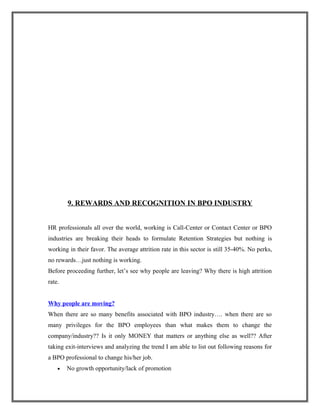 9. REWARDS AND RECOGNITION IN BPO INDUSTRY
HR professionals all over the world, working is Call-Center or Contact Center or BPO
industries are breaking their heads to formulate Retention Strategies but nothing is
working in their favor. The average attrition rate in this sector is still 35-40%. No perks,
no rewards…just nothing is working.
Before proceeding further, let’s see why people are leaving? Why there is high attrition
rate.
Why people are moving?
When there are so many benefits associated with BPO industry…. when there are so
many privileges for the BPO employees than what makes them to change the
company/industry?? Is it only MONEY that matters or anything else as well?? After
taking exit-interviews and analyzing the trend I am able to list out following reasons for
a BPO professional to change his/her job.
• No growth opportunity/lack of promotion
 
