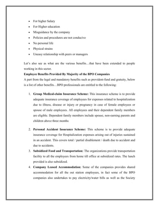 • For higher Salary
• For Higher education
• Misguidance by the company
• Policies and procedures are not conducive
• No personal life
• Physical strains
• Uneasy relationship with peers or managers
Let’s also see as what are the various benefits…that have been extended to people
working in this sector.
Employee Benefits Provided By Majority of the BPO Companies
A part from the legal and mandatory benefits such as provident-fund and gratuity, below
is a list of other benefits…BPO professionals are entitled to the following:
1. Group Medical-claim Insurance Scheme: This insurance scheme is to provide
adequate insurance coverage of employees for expenses related to hospitalization
due to illness, disease or injury or pregnancy in case of female employees or
spouse of male employees. All employees and their dependent family members
are eligible. Dependent family members include spouse, non-earning parents and
children above three months
2. Personal Accident Insurance Scheme: This scheme is to provide adequate
insurance coverage for Hospitalization expenses arising out of injuries sustained
in an accident. This covers total / partial disablement / death due to accident and
due to accidents.
3. Subsidized Food and Transportation: The organizations provide transportation
facility to all the employees from home till office at subsidized rates. The lunch
provided is also subsidized.
4. Company Leased Accommodation: Some of the companies provides shared
accommodation for all the out station employees, in fact some of the BPO
companies also undertakes to pay electricity/water bills as well as the Society
 