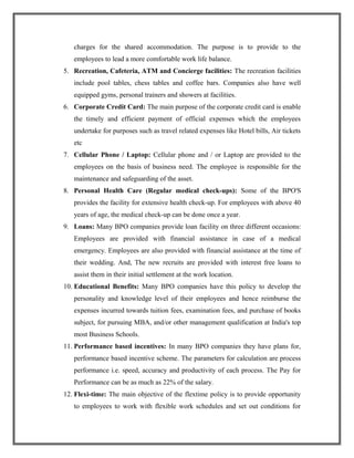 charges for the shared accommodation. The purpose is to provide to the
employees to lead a more comfortable work life balance.
5. Recreation, Cafeteria, ATM and Concierge facilities: The recreation facilities
include pool tables, chess tables and coffee bars. Companies also have well
equipped gyms, personal trainers and showers at facilities.
6. Corporate Credit Card: The main purpose of the corporate credit card is enable
the timely and efficient payment of official expenses which the employees
undertake for purposes such as travel related expenses like Hotel bills, Air tickets
etc
7. Cellular Phone / Laptop: Cellular phone and / or Laptop are provided to the
employees on the basis of business need. The employee is responsible for the
maintenance and safeguarding of the asset.
8. Personal Health Care (Regular medical check-ups): Some of the BPO'S
provides the facility for extensive health check-up. For employees with above 40
years of age, the medical check-up can be done once a year.
9. Loans: Many BPO companies provide loan facility on three different occasions:
Employees are provided with financial assistance in case of a medical
emergency. Employees are also provided with financial assistance at the time of
their wedding. And, The new recruits are provided with interest free loans to
assist them in their initial settlement at the work location.
10. Educational Benefits: Many BPO companies have this policy to develop the
personality and knowledge level of their employees and hence reimburse the
expenses incurred towards tuition fees, examination fees, and purchase of books
subject, for pursuing MBA, and/or other management qualification at India's top
most Business Schools.
11. Performance based incentives: In many BPO companies they have plans for,
performance based incentive scheme. The parameters for calculation are process
performance i.e. speed, accuracy and productivity of each process. The Pay for
Performance can be as much as 22% of the salary.
12. Flexi-time: The main objective of the flextime policy is to provide opportunity
to employees to work with flexible work schedules and set out conditions for
 