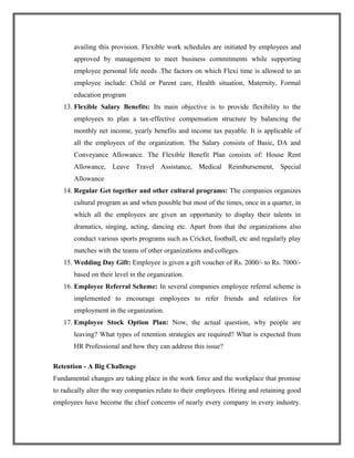 availing this provision. Flexible work schedules are initiated by employees and
approved by management to meet business commitments while supporting
employee personal life needs .The factors on which Flexi time is allowed to an
employee include: Child or Parent care, Health situation, Maternity, Formal
education program
13. Flexible Salary Benefits: Its main objective is to provide flexibility to the
employees to plan a tax-effective compensation structure by balancing the
monthly net income, yearly benefits and income tax payable. It is applicable of
all the employees of the organization. The Salary consists of Basic, DA and
Conveyance Allowance. The Flexible Benefit Plan consists of: House Rent
Allowance, Leave Travel Assistance, Medical Reimbursement, Special
Allowance
14. Regular Get together and other cultural programs: The companies organizes
cultural program as and when possible but most of the times, once in a quarter, in
which all the employees are given an opportunity to display their talents in
dramatics, singing, acting, dancing etc. Apart from that the organizations also
conduct various sports programs such as Cricket, football, etc and regularly play
matches with the teams of other organizations and colleges.
15. Wedding Day Gift: Employee is given a gift voucher of Rs. 2000/- to Rs. 7000/-
based on their level in the organization.
16. Employee Referral Scheme: In several companies employee referral scheme is
implemented to encourage employees to refer friends and relatives for
employment in the organization.
17. Employee Stock Option Plan: Now, the actual question, why people are
leaving? What types of retention strategies are required? What is expected from
HR Professional and how they can address this issue?
Retention - A Big Challenge
Fundamental changes are taking place in the work force and the workplace that promise
to radically alter the way companies relate to their employees. Hiring and retaining good
employees have become the chief concerns of nearly every company in every industry.
 