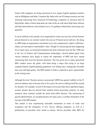 fortune 500 companies are being outsourced to low waged, English speaking countries
such as Philippines and India. Countries like India with vast IT human resources are also
attracting outsourcing from American IT/Technology companies to outsource their IT
Help Desks. Many of these help desks are state of the art with latest Help Desk software
and help desk hardware with technical savvy IT graduates behind them answering your
questions.
It can be defined as the transfer of an organization's entire non-core but critical business
process/function to an external vendor who uses an IT-based service delivery. By doing
so, BPO helps an organization concentrate on its core competencies, improve efficiency,
reduce cost and improve shareholders' value. Though IT outsourcing has been happening
for so many years, an increased momentum has been witnessed since the late 1990s due
to the rise of Internet and Communication technologies. Several global giants from
various industries have begun to realize the importance of BPO and have started
outsourcing their non-core business functions. This has given rise to many specialized
BPO vendors across the globe, with India being a major hub owing to its large
computer-literate English-speaking population, low billing rates, strategically favorable
time zone and high quality. The BPO market in India is expected to grow exponentially
in the coming years.
Although the term "business process outsourcing" (BPO) has gained visibility in the IT
services industry only in the past four to five years, the service offering itself has existed
for decades. For example, several of the largest service providers have significant legacy
revenue streams that are derived from medical claims processing contracts. In many
instances, these contracts include the entire back-office function. The outsourcing of
payroll administration, an accepted practice for many years, is another illustration of the
true age of the BPO market.
This market is now experiencing noticeable momentum in terms of wider user
acceptance and the emergence of new service offering categories, as well as a
proliferation of providers from which to choose. Service providers offer BPO for
 