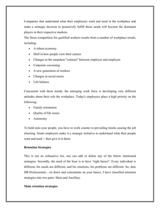 Companies that understand what their employees want and need in the workplace and
make a strategic decision to proactively fulfill those needs will become the dominant
players in their respective markets.
The fierce competition for qualified workers results from a number of workplace trends,
including:
• A robust economy
• Shift in how people view their careers
• Changes in the unspoken "contract" between employer and employee
• Corporate cocooning
• A new generation of workers
• Changes in social mores
• Life balance
Concurrent with these trends, the emerging work force is developing very different
attitudes about their role the workplace. Today's employees place a high priority on the
following:
• Family orientation
• Quality of life issues
• Autonomy
To hold onto your people, you have to work counter to prevailing trends causing the job
churning. Smart employers make it a strategic initiative to understand what their people
want and need -- then give it to them.
Retention Strategies
This is not an exhaustive list, one can add or delete any of the below mentioned
strategies. Secondly, the need of the hour is to have "right basics". Every individual is
different, his needs are different, and his emotions, his problems are different. So, dear
HR-Professionals…sit down and concentrate on your basics. I have classified retention
strategies into two parts: Main and Ancillary.
Main retention strategies
 