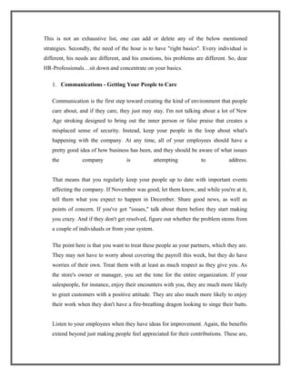 This is not an exhaustive list, one can add or delete any of the below mentioned
strategies. Secondly, the need of the hour is to have "right basics". Every individual is
different, his needs are different, and his emotions, his problems are different. So, dear
HR-Professionals…sit down and concentrate on your basics.
1. Communications - Getting Your People to Care
Communication is the first step toward creating the kind of environment that people
care about, and if they care, they just may stay. I'm not talking about a lot of New
Age stroking designed to bring out the inner person or false praise that creates a
misplaced sense of security. Instead, keep your people in the loop about what's
happening with the company. At any time, all of your employees should have a
pretty good idea of how business has been, and they should be aware of what issues
the company is attempting to address.
That means that you regularly keep your people up to date with important events
affecting the company. If November was good, let them know, and while you're at it,
tell them what you expect to happen in December. Share good news, as well as
points of concern. If you've got "issues," talk about them before they start making
you crazy. And if they don't get resolved, figure out whether the problem stems from
a couple of individuals or from your system.
The point here is that you want to treat these people as your partners, which they are.
They may not have to worry about covering the payroll this week, but they do have
worries of their own. Treat them with at least as much respect as they give you. As
the store's owner or manager, you set the tone for the entire organization. If your
salespeople, for instance, enjoy their encounters with you, they are much more likely
to greet customers with a positive attitude. They are also much more likely to enjoy
their work when they don't have a fire-breathing dragon looking to singe their butts.
Listen to your employees when they have ideas for improvement. Again, the benefits
extend beyond just making people feel appreciated for their contributions. These are,
 