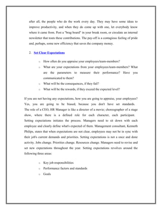 after all, the people who do the work every day. They may have some ideas to
improve productivity, and when they do come up with one, let everybody know
where it came from. Post a "brag board" in your break room, or circulate an internal
newsletter that touts these contributions. The pay-off is a contagious feeling of pride
and, perhaps, some new efficiency that saves the company money.
2. Set Clear Expectations
o How often do you appraise your employees/team-members?
o What are your expectations from your employees/team-members? What
are the parameters to measure their performance? Have you
communicated to them?
o What will be the consequences, if they fail?
o What will be the rewards, if they exceed the expected level?
If you are not having any expectations, how you are going to appraise, your employees?
Yes, you are going to be biased, because you don't have set standards.
The role of a CEO, HR Manager is like a director of a movie; choreographer of a stage
show, where there is a defined role for each character, each participant.
Setting expectations initiates the process. Managers need to sit down with each
employee and clearly define what's expected of them. Management consultant, Kenneth
Philips, states that when expectations are not clear, employees may not be in sync with
their job's current demands and priorities. Setting expectations is not a once and done
activity. Jobs change. Priorities change. Resources change. Managers need to revise and
set new expectations throughout the year. Setting expectations revolves around the
following three areas:
o Key job responsibilities
o Performance factors and standards
o Goals
 
