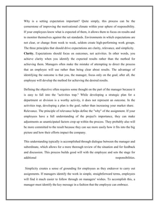 Why is a setting expectation important? Quite simply, this process can be the
cornerstone of improving the motivational climate within your sphere of responsibility.
If your employees know what is expected of them, it allows them to focus on results and
to monitor themselves against the set standards. Environments in which expectations are
not clear, or change from week to week, seldom create high-performing work groups.
The three principles that should drive expectations are clarity, relevance, and simplicity.
Clarity. Expectations should focus on outcomes, not activities. In other words, you
achieve clarity when you identify the expected results rather than the method for
achieving them. Managers often make the mistake of attempting to direct the process
that an employee will use rather than being clear about results. The advantage of
identifying the outcome is that you, the manager, focus only on the goal; after all, the
employee will develop the method for achieving the desired results.
Defining the objective often requires some thought on the part of the manager because it
is easy to fall into the "activities trap." While developing a strategic plan for a
department or division is a worthy activity, it does not represent an outcome. In the
activities trap, developing a plan is the goal, rather than increasing your market share.
Relevance. The principle of relevance helps define the "why" of the assignment. If your
employees have a full understanding of the project's importance, they can make
adjustments as unanticipated factors crop up within the process. They probably also will
be more committed to the result because they can see more easily how it fits into the big
picture and how their efforts impact the company.
This understanding typically is accomplished through dialogue between the manager and
subordinate, which allows for a more thorough review of the situation and for feedback
and discussion. This process builds good will with the employee and sets the stage for
additional responsibilities.
Simplicity creates a sense of grounding for employees as they endeavor to carry out
assignments. If managers identify the work in simple, straightforward terms, employees
will find it much easier to follow through on managers' wishes. To accomplish this, a
manager must identify the key message in a fashion that the employee can embrace.
 