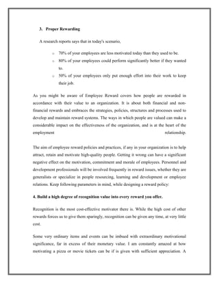 3. Proper Rewarding
A research reports says that in today's scenario,
o 70% of your employees are less motivated today than they used to be.
o 80% of your employees could perform significantly better if they wanted
to.
o 50% of your employees only put enough effort into their work to keep
their job.
As you might be aware of Employee Reward covers how people are rewarded in
accordance with their value to an organization. It is about both financial and non-
financial rewards and embraces the strategies, policies, structures and processes used to
develop and maintain reward systems. The ways in which people are valued can make a
considerable impact on the effectiveness of the organization, and is at the heart of the
employment relationship.
The aim of employee reward policies and practices, if any in your organization is to help
attract, retain and motivate high-quality people. Getting it wrong can have a significant
negative effect on the motivation, commitment and morale of employees. Personnel and
development professionals will be involved frequently in reward issues, whether they are
generalists or specialize in people resourcing, learning and development or employee
relations. Keep following parameters in mind, while designing a reward policy:
4. Build a high degree of recognition value into every reward you offer.
Recognition is the most cost-effective motivator there is. While the high cost of other
rewards forces us to give them sparingly, recognition can be given any time, at very little
cost.
Some very ordinary items and events can be imbued with extraordinary motivational
significance, far in excess of their monetary value. I am constantly amazed at how
motivating a pizza or movie tickets can be if is given with sufficient appreciation. A
 