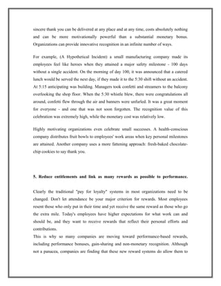 sincere thank you can be delivered at any place and at any time, costs absolutely nothing
and can be more motivationally powerful than a substantial monetary bonus.
Organizations can provide innovative recognition in an infinite number of ways.
For example, (A Hypothetical Incident) a small manufacturing company made its
employees feel like heroes when they attained a major safety milestone - 100 days
without a single accident. On the morning of day 100, it was announced that a catered
lunch would be served the next day, if they made it to the 5:30 shift without an accident.
At 5:15 anticipating was building. Managers took confetti and streamers to the balcony
overlooking the shop floor. When the 5:30 whistle blew, there were congratulations all
around, confetti flew through the air and banners were unfurled. It was a great moment
for everyone - and one that was not soon forgotten. The recognition value of this
celebration was extremely high, while the monetary cost was relatively low.
Highly motivating organizations even celebrate small successes. A health-conscious
company distributes fruit bowls to employees' work areas when key personal milestones
are attained. Another company uses a more fattening approach: fresh-baked chocolate-
chip cookies to say thank you.
5. Reduce entitlements and link as many rewards as possible to performance.
Clearly the traditional "pay for loyalty" systems in most organizations need to be
changed. Don't let attendance be your major criterion for rewards. Most employees
resent those who only put in their time and yet receive the same reward as those who go
the extra mile. Today's employees have higher expectations for what work can and
should be, and they want to receive rewards that reflect their personal efforts and
contributions.
This is why so many companies are moving toward performance-based rewards,
including performance bonuses, gain-sharing and non-monetary recognition. Although
not a panacea, companies are finding that these new reward systems do allow them to
 