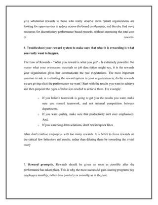 give substantial rewards to those who really deserve them. Smart organizations are
looking for opportunities to reduce across-the-board entitlements, and thereby find more
resources for discretionary performance-based rewards, without increasing the total cost
of rewards.
6. Troubleshoot your reward system to make sure that what it is rewarding is what
you really want to happen.
The Law of Rewards - "What you reward is what you get" - Is extremely powerful. No
matter what your orientation materials or job description might say, it is the rewards
your organization gives that communicate the real expectations. The most important
question to ask in evaluating the reward system in your organization is, do the rewards
we are giving elicit the performance we want? Start with the results you want to achieve
and then pinpoint the types of behaviors needed to achieve them. For example:
o If you believe teamwork is going to get you the results you want, make
sure you reward teamwork, and not internal competition between
departments.
o If you want quality, make sure that productivity isn't over emphasized.
And,
o If you want long-term solutions, don't reward quick fixes
Also, don't confuse employees with too many rewards. It is better to focus rewards on
the critical few behaviors and results, rather than diluting them by rewarding the trivial
many.
7. Reward promptly. Rewards should be given as soon as possible after the
performance has taken place. This is why the most successful gain-sharing programs pay
employees monthly, rather than quarterly or annually as in the past.
 