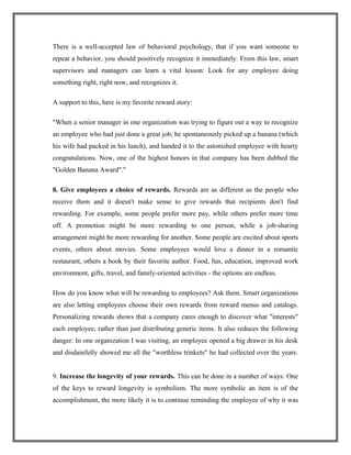 There is a well-accepted law of behavioral psychology, that if you want someone to
repeat a behavior, you should positively recognize it immediately. From this law, smart
supervisors and managers can learn a vital lesson: Look for any employee doing
something right, right now, and recognizes it.
A support to this, here is my favorite reward story:
"When a senior manager in one organization was trying to figure out a way to recognize
an employee who had just done a great job, he spontaneously picked up a banana (which
his wife had packed in his lunch), and handed it to the astonished employee with hearty
congratulations. Now, one of the highest honors in that company has been dubbed the
"Golden Banana Award"."
8. Give employees a choice of rewards. Rewards are as different as the people who
receive them and it doesn't make sense to give rewards that recipients don't find
rewarding. For example, some people prefer more pay, while others prefer more time
off. A promotion might be more rewarding to one person, while a job-sharing
arrangement might be more rewarding for another. Some people are excited about sports
events, others about movies. Some employees would love a dinner in a romantic
restaurant, others a book by their favorite author. Food, fun, education, improved work
environment, gifts, travel, and family-oriented activities - the options are endless.
How do you know what will be rewarding to employees? Ask them. Smart organizations
are also letting employees choose their own rewards from reward menus and catalogs.
Personalizing rewards shows that a company cares enough to discover what "interests"
each employee, rather than just distributing generic items. It also reduces the following
danger: In one organization I was visiting, an employee opened a big drawer in his desk
and disdainfully showed me all the "worthless trinkets" he had collected over the years.
9. Increase the longevity of your rewards. This can be done in a number of ways: One
of the keys to reward longevity is symbolism. The more symbolic an item is of the
accomplishment, the more likely it is to continue reminding the employee of why it was
 