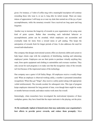 given. For instance, a T-shirt of coffee mug with a meaningful inscription will continue
rewarding those who wear it, or use it, long after its initial receipt. There are many
tokens of appreciation I still keep on or near my desk that remind me of the joy of past
accomplishments, while the monetary rewards I have received are long spent and long
forgotten.
Another way to increase the longevity of rewards in your organization is by using some
kind of point system. Rather than rewarding each individual behavior or
accomplishment, points can be awarded, which employees can accumulate and
eventually trade for items from a reward menu or gift catalog. This keeps the
anticipation of rewards fresh for longer periods of time. It also addresses the need for
reward individualization.
One company that designs motivational systems offers an electronic debit-card system to
help larger clients cope with the complexity of distributing, tracking and redeeming
employees' points. Employees can use their points to purchase virtually anything they
want, from sports equipment and clothing to automobiles and overseas vacations. They
only caveat for such programs is to make sure that the recognition value of the rewards
isn't lost because of the impersonal nature of the technology.
One company uses a game it Call Safety Bingo. All employees receive a weekly bingo
card. When an employee is observed working safely, a number is presented (immediate
recognition). When they get "bingo", they receive a safety jacket (along with appropriate
verbal reinforcement). The rewards escalate for subsequent wins. This type of program
keeps employees interested for long periods of time, even though there might be weeks
or months between rewards, and makes routine work more fun overall.
Interestingly, when researchers have investigated the motivational dynamics of these
workplace games, they have found that the major motivator is the playing, not the prize.
10. Be continually vigilant of demotivators that may undermine your organization's
best efforts to provide power rewards, and reduce them promptly: Most
 