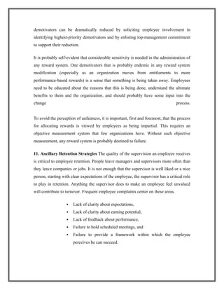 demotivators can be dramatically reduced by soliciting employee involvement in
identifying highest-priority demotivators and by enlisting top-management commitment
to support their reduction.
It is probably self-evident that considerable sensitivity is needed in the administration of
any reward system. One demotivators that is probably endemic in any reward system
modification (especially as an organization moves from entitlements to more
performance-based rewards) is a sense that something is being taken away. Employees
need to be educated about the reasons that this is being done, understand the ultimate
benefits to them and the organization, and should probably have some input into the
change process.
To avoid the perception of unfairness, it is important, first and foremost, that the process
for allocating rewards is viewed by employees as being impartial. This requires an
objective measurement system that few organizations have. Without such objective
measurement, any reward system is probably destined to failure.
11. Ancillary Retention Strategies The quality of the supervision an employee receives
is critical to employee retention. People leave managers and supervisors more often than
they leave companies or jobs. It is not enough that the supervisor is well liked or a nice
person, starting with clear expectations of the employee, the supervisor has a critical role
to play in retention. Anything the supervisor does to make an employee feel unvalued
will contribute to turnover. Frequent employee complaints center on these areas.
 Lack of clarity about expectations,
 Lack of clarity about earning potential,
 Lack of feedback about performance,
 Failure to hold scheduled meetings, and
 Failure to provide a framework within which the employee
perceives he can succeed.
 