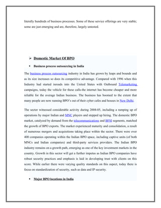 literally hundreds of business processes. Some of these service offerings are very stable;
some are just emerging and are, therefore, largely untested.
 Domestic Market Of BPO
 Business process outsourcing in India
The business process outsourcing industry in India has grown by leaps and bounds and
as its size increases so does its competitive advantage. Compared with 1996 when this
Industry had started inroads into the United States with Outbound Telemarketing
campaigns, today the vehicle for these calls-the internet has become cheaper and more
reliable for the average Indian business. The business has boomed to the extent that
many people are now running BPO’s out of their cyber cafes and houses in New Delhi.
The sector witnessed considerable activity during 2004-05, including a ramping up of
operations by major Indian and MNC players and stepped up hiring. The domestic BPO
market, catalyzed by demand from the telecommunications and BFSI segments, matched
the growth of BPO exports. The market experienced maturity and consolidation, a result
of numerous mergers and acquisitions taking place within the sector. There were over
400 companies operating within the Indian BPO space, including captive units (of both
MNCs and Indian companies) and third-party services providers. The Indian BPO
industry remains on a growth path, emerging as one of the key investment markets in the
country. Growth in this sector will get a further impetus as Indian BPO companies have
robust security practices and emphasis is laid in developing trust with clients on this
score. While earlier there were varying quality standards on this aspect, today there is
focus on standardization of security, such as data and IP security.
 Major BPO locations in India
 