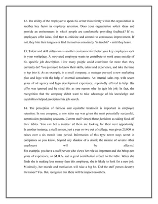 12. The ability of the employee to speak his or her mind freely within the organization is
another key factor in employee retention. Does your organization solicit ideas and
provide an environment in which people are comfortable providing feedback? If so,
employees offer ideas, feel free to criticize and commit to continuous improvement. If
not, they bite their tongues or find themselves constantly "in trouble" - until they leave.
13. Talent and skill utilization is another environmental factor your key employees seek
in your workplace. A motivated employee wants to contribute to work areas outside of
his specific job description. How many people could contribute far more than they
currently do? You just need to know their skills, talent and experience, and take the time
to tap into it. As an example, in a small company, a manager pursued a new marketing
plan and logo with the help of external consultants. An internal sales rep, with seven
years of ad agency and logo development experience, repeatedly offered to help. His
offer was ignored and he cited this as one reason why he quit his job. In fact, the
recognition that the company didn't want to take advantage of his knowledge and
capabilities helped precipitate his job search.
14. The perception of fairness and equitable treatment is important in employee
retention. In one company, a new sales rep was given the most potentially successful,
commission-producing accounts. Current staff viewed these decisions as taking food off
their tables. You can bet a number of them are looking for their next opportunity.
In another instance, a staff person, just a year or two out of college, was given 20,000 in
raises over a six month time period. Information of this type never stays secret in
companies so you know, beyond any shadow of a doubt; the morale of several other
employees will be affected.
For example, you have a staff person who views her role as important and she brings ten
years of experience, an M.B.A. and a great contribution record to the table. When she
finds she is making less money than this employee, she is likely to look for a new job.
Minimally, her morale and motivation will take a big hit. Did the staff person deserve
the raises? Yes. But, recognize that there will be impact on others.
 