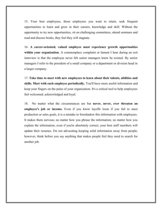 15. Your best employees, those employees you want to retain, seek frequent
opportunities to learn and grow in their careers, knowledge and skill. Without the
opportunity to try new opportunities, sit on challenging committees, attend seminars and
read and discuss books, they feel they will stagnate.
16. A career-oriented, valued employee must experience growth opportunities
within your organization. A commonplace complaint or lament I hear during an exit
interview is that the employee never felt senior managers knew he existed. By senior
managers I refer to the president of a small company or a department or division head in
a larger company.
17. Take time to meet with new employees to learn about their talents, abilities and
skills. Meet with each employee periodically. You'll have more useful information and
keep your fingers on the pulse of your organization. It's a critical tool to help employees
feel welcomed, acknowledged and loyal.
18. No matter what the circumstances are but never, never, ever threaten an
employee's job or income. Even if you know layoffs loom if you fail to meet
production or sales goals, it is a mistake to foreshadow this information with employees.
It makes them nervous; no matter how you phrase the information; no matter how you
explain the information, even if you're absolutely correct, your best staff members will
update their resumes. I'm not advocating keeping solid information away from people;
however, think before you say anything that makes people feel they need to search for
another job.
 