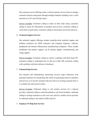 Our customer service offerings create a virtual customer service center to manage
customer concerns and queries through multiple channels including voice, e-mail
and chat on a 24/7 and 365 days basis.
Service Example: Customers calling to check on their order status, customers
calling to check for information on products and services, customers calling to
verify their account status, customers calling to check their reservation status etc.
2. Technical Support Services
Our technical support offerings include round-the-clock technical support and
problem resolution for OEM customers and computer hardware, software,
peripherals and Internet infrastructure manufacturing companies. These include
installation and product support, up & running support, troubleshooting and
Usage support.
Service Example: Customers calling to resolve a problem with their home PC,
customers calling to understand how to dial up to their ISP, customers calling
with a problem with their software or hardware.
3. Telemarketing Services
Our telesales and telemarketing outsourcing services target interaction with
potential customers for 'prospecting' like either for generating interest in products
and services, or to up-sell / promote and cross sell to an existing customer base or
to complete the sales process online.
Service Example: Outbound calling to sell wireless services for a telecom
provider, outbound calling to retail households to sell leisure holidays, outbound
calling to existing customers to sell a new rate card for a mobile service provider
or outbound calling to sell credit or debit cards etc.
4. Employee IT Help-desk Services
 