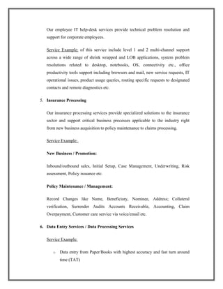 Our employee IT help-desk services provide technical problem resolution and
support for corporate employees.
Service Example: of this service include level 1 and 2 multi-channel support
across a wide range of shrink wrapped and LOB applications, system problem
resolutions related to desktop, notebooks, OS, connectivity etc., office
productivity tools support including browsers and mail, new service requests, IT
operational issues, product usage queries, routing specific requests to designated
contacts and remote diagnostics etc.
5. Insurance Processing
Our insurance processing services provide specialized solutions to the insurance
sector and support critical business processes applicable to the industry right
from new business acquisition to policy maintenance to claims processing.
Service Example:
New Business / Promotion:
Inbound/outbound sales, Initial Setup, Case Management, Underwriting, Risk
assessment, Policy issuance etc.
Policy Maintenance / Management:
Record Changes like Name, Beneficiary, Nominee, Address; Collateral
verification, Surrender Audits Accounts Receivable, Accounting, Claim
Overpayment, Customer care service via voice/email etc.
6. Data Entry Services / Data Processing Services
Service Example:
o Data entry from Paper/Books with highest accuracy and fast turn around
time (TAT)
 