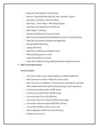 o Data entry from Image file in any format
o Business Transaction Data entry like sales / purchase / payroll.
o Data entry of E-Books / Electronic Books
o Data Entry : Yellow Pages / White Pages Keying
o Data Entry and compilation from Web site
o Data Capture / Collection
o Business Card Data Entry into any Format
o Data Entry from hardcopy/Printed Material into text or required format
o Data Entry into Software Program and application
o Receipt and Bill Data Entry
o Catalog Data Entry.
o Data Entry for Mailing List/Mailing Label.
o Manuscripting typing in to word
o Taped Transcription in to word.
o Copy, Paste, Editing, Sorting, Indexing Data into required format etc.
7. Data Conversion Services
Service Example:
o Conversion of data across various databases on different platforms
o Data Conversion via Input / Output for various media.
o Data Conversion for databases, word processors, spreadsheets, and many
other standard and custom-made software packages as per requirement.
o Conversion from Page maker to PDF format.
o Conversion from Ms-Word to HTML format
o Conversion from Text to Word Perfect.
o Conversion from Text to Word to HTML and Acrobat
o Convert Raw Data into required MS Office formats.
o Text to PDF and PDF to Word / Text / Doc
o Data Compilation in PDF from Several Sources.
o E-Book Conversion etc.
 