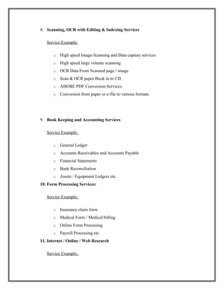 8. Scanning, OCR with Editing & Indexing Services
Service Example:
o High speed Image-Scanning and Data capture services
o High speed large volume scanning
o OCR Data From Scanned page / image
o Scan & OCR paper Book in to CD.
o ADOBE PDF Conversion Services.
o Conversion from paper or e-file to various formats
9. Book Keeping and Accounting Services
Service Example:
o General Ledger
o Accounts Receivables and Accounts Payable
o Financial Statements
o Bank Reconciliation
o Assets / Equipment Ledgers etc.
10. Form Processing Services:
Service Example:
o Insurance claim form
o Medical Form / Medical billing
o Online Form Processing
o Payroll Processing etc.
11. Internet / Online / Web Research
Service Example:
 