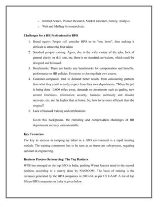o Internet Search, Product Research, Market Research, Survey, Analysis.
o Web and Mailing list research etc.
Challenges for a HR Professional in BPO
1. Brand equity: People still consider BPO to be "low brow", thus making it
difficult to attract the best talent.
2. Standard pre-job training: Again, due to the wide variety of the jobs, lack of
general clarity on skill sets, etc, there is no standard curriculum, which could be
designed and followed.
3. Benchmarks: There are hardly any benchmarks for compensation and benefits,
performance or HR policies. Everyone is charting their own course.
4. Customer-companies tend to demand better results from outsourcing partners
than what they could actually expect from their own departments. "When the job
is being done 10,000 miles away, demands on parameters such as quality, turn
around timeliness, information security, business continuity and disaster
recovery, etc, are far higher than at home. So, how to be more efficient than the
original?
5. Lack of focused training and certifications
Given this background, the recruiting and compensation challenges of HR
departments are only understandable.
Key To success
The key to success in ramping up talent in a BPO environment is a rapid training
module. The training component has to be seen as an important sub-process, requiring
constant re-engineering.
Business Process Outsourcing: The Top Rankers
WNS has emerged as the top BPO in India, pushing Wipro Spectra mind to the second
position, according to a survey done by NASSCOM. The basis of ranking is the
revenues generated by the BPO companies in 2003-04, as per US GAAP. A list of top
fifteen BPO companies in India is given below.
 