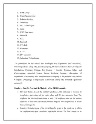 1. WNS Group
2. Wipro Spectra mind
3. Daksh e-Services
4. Converges
5. HCL Technologies
6. Zenta
7. ICICI One source
8. MphasiS
9. EXL
10. Tracmail
11. GTL Ltd.
12. vCustomer
13. HTMT
14. 24/7 Customer
15. Sutherland Technologies
The parameters for the survey was: Employee Size (Operation level executives),
Percentage of last salary hike, Cost to company, Overall Satisfaction Score, Composite
Satisfaction, Company Culture, Job Content / Growth, Training, Salary and
Compensation, Appraisal System, People, Preferred Company: (Percentage of
respondents of a company who named their own company as the preferred one), Dream
Company: (Percentage of respondents in the total sample who preferred a particular
company).
Employee Benefits Provided By Majority of the BPO Companies
• Provident Fund: As per the statutory guidelines, the employee is required to
contribute a percentage of his basic salary and DA to a common fund. The
employer for this fund contributes as well. The employee can use the amount
deposited in this fund for various personal purposes such as purchase of a new
house, marriage etc.
• Gratuity: Gratuity is one of the retrial benefits given to the employee in which
the employer every year contributes a particular amount. The fund created can be
 