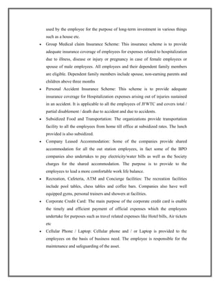 used by the employee for the purpose of long-term investment in various things
such as a house etc.
• Group Medical claim Insurance Scheme: This insurance scheme is to provide
adequate insurance coverage of employees for expenses related to hospitalization
due to illness, disease or injury or pregnancy in case of female employees or
spouse of male employees. All employees and their dependent family members
are eligible. Dependent family members include spouse, non-earning parents and
children above three months
• Personal Accident Insurance Scheme: This scheme is to provide adequate
insurance coverage for Hospitalization expenses arising out of injuries sustained
in an accident. It is applicable to all the employees of JFWTC and covers total /
partial disablement / death due to accident and due to accidents.
• Subsidized Food and Transportation: The organizations provide transportation
facility to all the employees from home till office at subsidized rates. The lunch
provided is also subsidized.
• Company Leased Accommodation: Some of the companies provide shared
accommodation for all the out station employees, in fact some of the BPO
companies also undertakes to pay electricity/water bills as well as the Society
charges for the shared accommodation. The purpose is to provide to the
employees to lead a more comfortable work life balance.
• Recreation, Cafeteria, ATM and Concierge facilities: The recreation facilities
include pool tables, chess tables and coffee bars. Companies also have well
equipped gyms, personal trainers and showers at facilities.
• Corporate Credit Card: The main purpose of the corporate credit card is enable
the timely and efficient payment of official expenses which the employees
undertake for purposes such as travel related expenses like Hotel bills, Air tickets
etc
• Cellular Phone / Laptop: Cellular phone and / or Laptop is provided to the
employees on the basis of business need. The employee is responsible for the
maintenance and safeguarding of the asset.
 