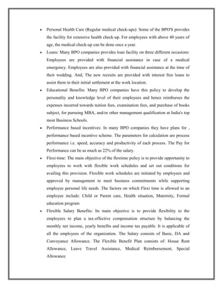 • Personal Health Care (Regular medical check-ups): Some of the BPO'S provides
the facility for extensive health check-up. For employees with above 40 years of
age, the medical check-up can be done once a year.
• Loans: Many BPO companies provides loan facility on three different occasions:
Employees are provided with financial assistance in case of a medical
emergency. Employees are also provided with financial assistance at the time of
their wedding. And, The new recruits are provided with interest free loans to
assist them in their initial settlement at the work location.
• Educational Benefits: Many BPO companies have this policy to develop the
personality and knowledge level of their employees and hence reimburses the
expenses incurred towards tuition fees, examination fees, and purchase of books
subject, for pursuing MBA, and/or other management qualification at India's top
most Business Schools.
• Performance based incentives: In many BPO companies they have plans for ,
performance based incentive scheme. The parameters for calculation are process
performance i.e. speed, accuracy and productivity of each process. The Pay for
Performance can be as much as 22% of the salary.
• Flexi-time: The main objective of the flextime policy is to provide opportunity to
employees to work with flexible work schedules and set out conditions for
availing this provision. Flexible work schedules are initiated by employees and
approved by management to meet business commitments while supporting
employee personal life needs .The factors on which Flexi time is allowed to an
employee include: Child or Parent care, Health situation, Maternity, Formal
education program
• Flexible Salary Benefits: Its main objective is to provide flexibility to the
employees to plan a tax-effective compensation structure by balancing the
monthly net income, yearly benefits and income tax payable. It is applicable of
all the employees of the organization. The Salary consists of Basic, DA and
Conveyance Allowance. The Flexible Benefit Plan consists of: House Rent
Allowance, Leave Travel Assistance, Medical Reimbursement, Special
Allowance
 