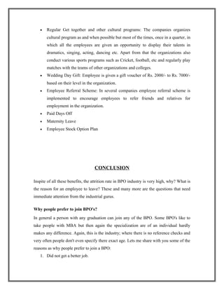 • Regular Get together and other cultural programs: The companies organizes
cultural program as and when possible but most of the times, once in a quarter, in
which all the employees are given an opportunity to display their talents in
dramatics, singing, acting, dancing etc. Apart from that the organizations also
conduct various sports programs such as Cricket, football, etc and regularly play
matches with the teams of other organizations and colleges.
• Wedding Day Gift: Employee is given a gift voucher of Rs. 2000/- to Rs. 7000/-
based on their level in the organization.
• Employee Referral Scheme: In several companies employee referral scheme is
implemented to encourage employees to refer friends and relatives for
employment in the organization.
• Paid Days Off
• Maternity Leave
• Employee Stock Option Plan
CONCLUSION
Inspite of all these benefits, the attrition rate in BPO industry is very high, why? What is
the reason for an employee to leave? These and many more are the questions that need
immediate attention from the industrial gurus.
Why people prefer to join BPO's?
In general a person with any graduation can join any of the BPO. Some BPO's like to
take people with MBA but then again the specialization are of an individual hardly
makes any difference. Again, this is the industry; where there is no reference checks and
very often people don't even specify there exact age. Lets me share with you some of the
reasons as why people prefer to join a BPO:
1. Did not get a better job.
 