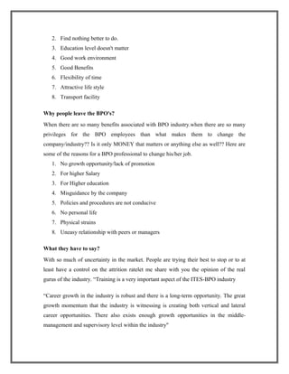 2. Find nothing better to do.
3. Education level doesn't matter
4. Good work environment
5. Good Benefits
6. Flexibility of time
7. Attractive life style
8. Transport facility
Why people leave the BPO's?
When there are so many benefits associated with BPO industry.when there are so many
privileges for the BPO employees than what makes them to change the
company/industry?? Is it only MONEY that matters or anything else as well?? Here are
some of the reasons for a BPO professional to change his/her job.
1. No growth opportunity/lack of promotion
2. For higher Salary
3. For Higher education
4. Misguidance by the company
5. Policies and procedures are not conducive
6. No personal life
7. Physical strains
8. Uneasy relationship with peers or managers
What they have to say?
With so much of uncertainty in the market. People are trying their best to stop or to at
least have a control on the attrition ratelet me share with you the opinion of the real
gurus of the industry. “Training is a very important aspect of the ITES-BPO industry
“Career growth in the industry is robust and there is a long-term opportunity. The great
growth momentum that the industry is witnessing is creating both vertical and lateral
career opportunities. There also exists enough growth opportunities in the middle-
management and supervisory level within the industry"
 