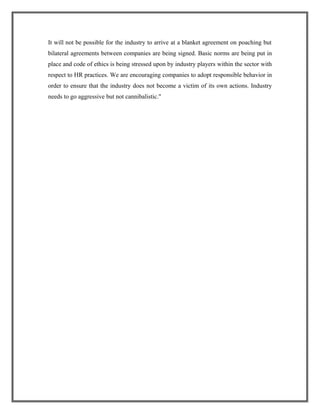 It will not be possible for the industry to arrive at a blanket agreement on poaching but
bilateral agreements between companies are being signed. Basic norms are being put in
place and code of ethics is being stressed upon by industry players within the sector with
respect to HR practices. We are encouraging companies to adopt responsible behavior in
order to ensure that the industry does not become a victim of its own actions. Industry
needs to go aggressive but not cannibalistic."
 