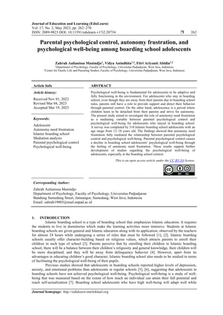 Journal of Education and Learning (EduLearn)
Vol. 17, No. 2, May 2023, pp. 262~270
ISSN: 2089-9823 DOI: 10.11591/edulearn.v17i2.20734  262
Journal homepage: http://edulearn.intelektual.org
Parental psychological control, autonomy frustration, and
psychological well-being among boarding school adolescents
Zahrah Aulianissa Manindjo1
, Vidya Anindhita1,2
, Fitri Ariyanti Abidin1,2
1
Department of Psychology, Faculty of Psychology, Universitas Padjadjaran, West Java, Indonesia
2
Center for Family Life and Parenting Studies, Faculty of Psychology, Universitas Padjadjaran, West Java, Indonesia
Article Info ABSTRACT
Article history:
Received Nov 01, 2022
Revised Mar 04, 2023
Accepted Mar 19, 2023
Psychological well-being is fundamental for adolescents to be adaptive and
fully functioning in the environment. For adolescents who stay in boarding
school, even though they are away from their parents due to boarding school
rules, parents still have a role to provide support and direct their behavior
through parental control. On the other hand, adolescence is a period where
children learn to be detached from their parents and strive for autonomy.
The present study aimed to investigate the role of autonomy need frustration
as a mediating variable between parental psychological control and
psychological well-being for adolescents who stayed in boarding school.
A survey was completed by 318 Islamic boarding school adolescents with an
age range from 12–18 years old. The findings showed that autonomy need
frustration fully mediated the relationship between parental psychological
control and psychological well-being. Parental psychological control causes
a decline in boarding school adolescents’ psychological well-being through
the feeling of autonomy need frustration. These results support further
development of studies regarding the psychological well-being of
adolescents, especially in the boarding school context.
Keywords:
Adolescent
Autonomy need frustration
Islamic boarding school
Mediation analysis
Parental psychological control
Psychological well-being
This is an open access article under the CC BY-SA license.
Corresponding Author:
Zahrah Aulianissa Manindjo
Department of Psychology, Faculty of Psychology, Universitas Padjadjaran
Bandung Sumedang Street, Jatinangor, Sumedang, West Java, Indonesia
Email: zahrah19003@mail.unpad.ac.id
1. INTRODUCTION
Islamic boarding school is a type of boarding school that emphasizes Islamic education. It requires
the students to live in dormitories which make the learning activities more intensive. Students at Islamic
boarding schools are given general and Islamic education along with its application, observed by the teachers
for almost 24 hours while undergoing a series of rules that must be followed [1], [2]. Islamic boarding
schools usually offer character-building based on religious values, which attracts parents to enroll their
children in such type of school [3]. Parents perceive that by enrolling their children in Islamic boarding
school, there will be a balance between their children’s religiosity and general knowledge, their children will
be more disciplined, and they will be away from delinquency behavior [4]. However, apart from its
advantages in educating children’s good character, Islamic boarding school also needs to be studied in terms
of facilitating the psychological well-being of their pupils.
Previous studies showed that adolescents in boarding schools reported higher levels of depression,
anxiety, and emotional problems than adolescents in regular schools [5], [6], suggesting that adolescents in
boarding schools have not achieved psychological well-being. Psychological well-being is a study of well-
being that was measured based on the extent of how much an individual can attain their full potential and
reach self-actualization [7]. Boarding school adolescents who have high well-being will adapt well while
 