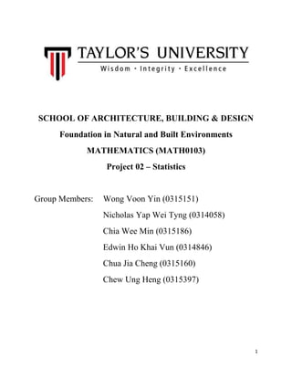 SCHOOL OF ARCHITECTURE, BUILDING & DESIGN
Foundation in Natural and Built Environments
MATHEMATICS (MATH0103)
Project 02 – Statistics

Group Members:

Wong Voon Yin (0315151)
Nicholas Yap Wei Tyng (0314058)
Chia Wee Min (0315186)
Edwin Ho Khai Vun (0314846)
Chua Jia Cheng (0315160)
Chew Ung Heng (0315397)

1

 