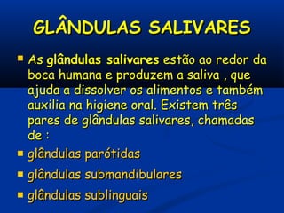 GLÂNDULAS SALIVARESGLÂNDULAS SALIVARES
 AsAs glândulas salivaresglândulas salivares estão ao redor daestão ao redor da
boca humana e produzem a saliva , queboca humana e produzem a saliva , que
ajuda a dissolver os alimentos e tambémajuda a dissolver os alimentos e também
auxilia na higiene oral. Existem trêsauxilia na higiene oral. Existem três
pares de glândulas salivares, chamadaspares de glândulas salivares, chamadas
de :de :
 glândulas parótidasglândulas parótidas
 glândulas submandibularesglândulas submandibulares
 glândulas sublinguaisglândulas sublinguais
 