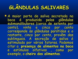 GLÂNDULAS SALIVARESGLÂNDULAS SALIVARES
 A maior parte de saliva secretada naA maior parte de saliva secretada na
boca é produzida pelas glândulasboca é produzida pelas glândulas
submandibulares (cerca de setenta porsubmandibulares (cerca de setenta por
cento), vinte e cinco por centocento), vinte e cinco por cento
corresponde às glândulas parótidas e ocorresponde às glândulas parótidas e o
restante, cinco por cento, provêm dasrestante, cinco por cento, provêm das
sublinguais. A secreção de saliva ésublinguais. A secreção de saliva é
estimulada por vários fatores. Podemosestimulada por vários fatores. Podemos
citar acitar a presença de alimentos na bocapresença de alimentos na boca
e estímulos olfativos , como pore estímulos olfativos , como por
exemplo, oexemplo, o cheiro dos alimentoscheiro dos alimentos..
 
