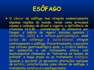 ESÔFAGOESÔFAGO
 OO câncercâncer de esôfago tem atingido endemicamentede esôfago tem atingido endemicamente
algumas regiões do mundo, tendo como principaisalgumas regiões do mundo, tendo como principais
causas o consumo de álcool e cigarro, a deficiência decausas o consumo de álcool e cigarro, a deficiência de
vitaminas (A,C,B) , contaminação de alimentos porvitaminas (A,C,B) , contaminação de alimentos por
fungos, o hábito de ingerir bebidas quentes (fungos, o hábito de ingerir bebidas quentes (
chimarrãochimarrão,, cafécafé) e o) e o refluxo gastresofágicorefluxo gastresofágico, onde, onde
ácidosácidos dodo estômagoestômago ee sucos biliaressucos biliares atingematingem
continuamente o esôfago. Preventivamente, o pacientecontinuamente o esôfago. Preventivamente, o paciente
com refluxo gastroesofágico pode, a critério médico,com refluxo gastroesofágico pode, a critério médico,
ser submetido a um tratamento clínico comser submetido a um tratamento clínico com
medicamentos chamados de "inibidores de bomba demedicamentos chamados de "inibidores de bomba de
prótons" a longo prazo ou ao tratamentoprótons" a longo prazo ou ao tratamento cirúrgicocirúrgico..
Quando o paciente já apresenta alterações malignasQuando o paciente já apresenta alterações malignas
dodo epitélioepitélio, caracterizadas como câncer de esôfago, o, caracterizadas como câncer de esôfago, o
tratamento curativo é a esofagectomia.tratamento curativo é a esofagectomia.
 