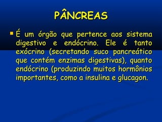 PÂNCREASPÂNCREAS
 ÉÉ um órgãoum órgão que pertence aosque pertence aos sistemasistema
digestivo e endócrino. Ele é tantodigestivo e endócrino. Ele é tanto
exócrino (secretando suco pancreáticoexócrino (secretando suco pancreático
que contém enzimas digestivas), quantoque contém enzimas digestivas), quanto
endócrino (produzindo muitos hormôniosendócrino (produzindo muitos hormônios
importantes, como a insulina e glucagon.importantes, como a insulina e glucagon.
 