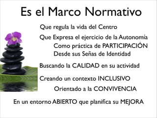 Es el Marco Normativo
Que regula la vida del Centro
Que Expresa el ejercicio de la Autonomía
Como práctica de PARTICIPACIÓN
Desde sus Señas de Identidad
Buscando la CALIDAD en su actividad
Creando un contexto INCLUSIVO
Orientado a la CONVIVENCIA
En un entorno ABIERTO que planiﬁca su MEJORA
 