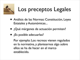 Los preceptos Legales
• Análisis de las Normas: Constitución, Leyes
Estatales y Autonómicas...!
• ¿Qué márgenes de actuación permiten?!
• ¿Es posible adecuarlas?!
Por ejemplo: Los recreos vienen regulados
en la normativa, y plantearnos algo sobre
ellos se ha de hacer en el marco
establecido.
 