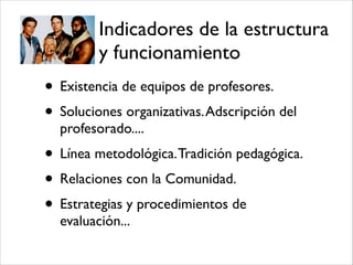 Indicadores de la estructura
y funcionamiento
• Existencia de equipos de profesores.!
• Soluciones organizativas.Adscripción del
profesorado....!
• Línea metodológica.Tradición pedagógica.!
• Relaciones con la Comunidad.!
• Estrategias y procedimientos de
evaluación...
 