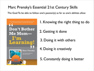 Marc Prensky’s Essential 21st Century Skills
1. Knowing the right thing to do
2. Getting it done
3. Doing it with others
4. Doing it creatively
5. Constantly doing it better
The Goal:To be able to follow one’s passion(s) as far as one’s abilities allow
 