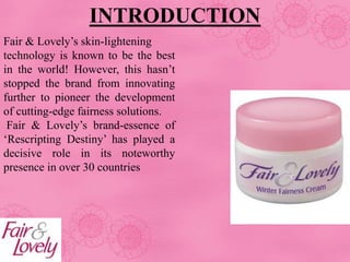 Fair & Lovely’s skin-lightening
technology is known to be the best
in the world! However, this hasn’t
stopped the brand from innovating
further to pioneer the development
of cutting-edge fairness solutions.
Fair & Lovely’s brand-essence of
‘Rescripting Destiny’ has played a
decisive role in its noteworthy
presence in over 30 countries
INTRODUCTION
 