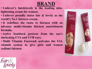 BRAND
• Unilever’s fair&lovely is the leading skin-
lightening cream for women.
• Unilever proudly states fair & lovely as the
world’s No.1 fairness cream.
• It redefines the route to fairness with an
advance multi-vitamin fairness nourishment
formula.
• Active Sunblock protects from the sun’s
darkening UVA and UVB rays.
• Multi Vitamin Facewash activates the FAL
vitamin system to give girls and women
radiant fairness
 
